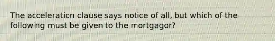 The acceleration clause says notice of all, but which of the following must be given to the mortgagor?