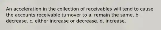 An acceleration in the collection of receivables will tend to cause the accounts receivable turnover to a. remain the same. b. decrease. c. either increase or decrease. d. increase.