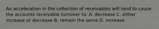 An acceleration in the collection of receivables will tend to cause the accounts receivable turnover to: A. decrease C. either increase or decrease B. remain the same D. increase