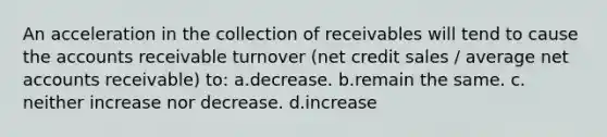 An acceleration in the collection of receivables will tend to cause the accounts receivable turnover (net credit sales / average net accounts receivable) to: a.decrease. b.remain the same. c. neither increase nor decrease. d.increase