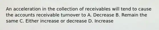 An acceleration in the collection of receivables will tend to cause the accounts receivable turnover to A. Decrease B. Remain the same C. Either increase or decrease D. Increase