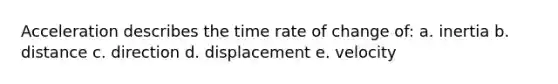 Acceleration describes the time rate of change of: a. inertia b. distance c. direction d. displacement e. velocity