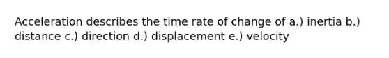 Acceleration describes the time rate of change of a.) inertia b.) distance c.) direction d.) displacement e.) velocity