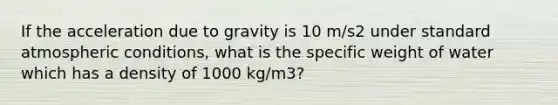 If the acceleration due to gravity is 10 m/s2 under standard atmospheric conditions, what is the specific weight of water which has a density of 1000 kg/m3?