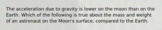 The acceleration due to gravity is lower on the moon than on the Earth. Which of the following is true about the mass and weight of an astronaut on the Moon's surface, compared to the Earth.