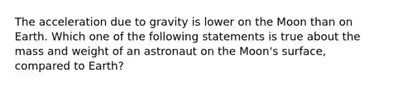 The acceleration due to gravity is lower on the Moon than on Earth. Which one of the following statements is true about the mass and weight of an astronaut on the Moon's surface, compared to Earth?