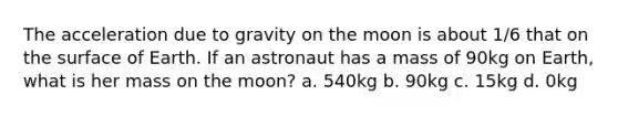 The acceleration due to gravity on the moon is about 1/6 that on the surface of Earth. If an astronaut has a mass of 90kg on Earth, what is her mass on the moon? a. 540kg b. 90kg c. 15kg d. 0kg