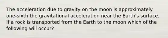 The acceleration due to gravity on the moon is approximately one-sixth the gravitational acceleration near the Earth's surface. If a rock is transported from the Earth to the moon which of the following will occur?