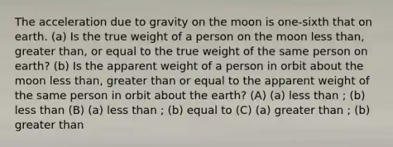 The acceleration due to gravity on the moon is one-sixth that on earth. (a) Is the true weight of a person on the moon less than, greater than, or equal to the true weight of the same person on earth? (b) Is the apparent weight of a person in orbit about the moon less than, greater than or equal to the apparent weight of the same person in orbit about the earth? (A) (a) less than ; (b) less than (B) (a) less than ; (b) equal to (C) (a) greater than ; (b) greater than