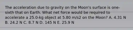 The acceleration due to gravity on the Moon's surface is one-sixth that on Earth. What net force would be required to accelerate a 25.0-kg object at 5.80 m/s2 on the Moon? A. 4.31 N B. 24.2 N C. 8.7 N D. 145 N E. 25.9 N