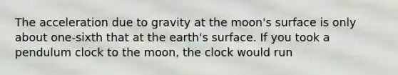 The acceleration due to gravity at the moon's surface is only about one-sixth that at the earth's surface. If you took a pendulum clock to the moon, the clock would run