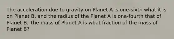 The acceleration due to gravity on Planet A is one-sixth what it is on Planet B, and the radius of the Planet A is one-fourth that of Planet B. The mass of Planet A is what fraction of the mass of Planet B?