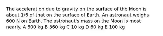 The acceleration due to gravity on the surface of the Moon is about 1/6 of that on the surface of Earth. An astronaut weighs 600 N on Earth. The astronaut's mass on the Moon is most nearly. A 600 kg B 360 kg C 10 kg D 60 kg E 100 kg