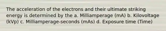 The acceleration of the electrons and their ultimate striking energy is determined by the a. Milliamperage (mA) b. Kilovoltage (kVp) c. Milliamperage-seconds (mAs) d. Exposure time (Time)