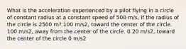 What is the acceleration experienced by a pilot flying in a circle of constant radius at a constant speed of 500 m/s, if the radius of the circle is 2500 m? 100 m/s2, toward the center of the circle. 100 m/s2, away from the center of the circle. 0.20 m/s2, toward the center of the circle 0 m/s2