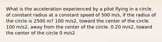 What is the acceleration experienced by a pilot flying in a circle of constant radius at a constant speed of 500 m/s, if the radius of the circle is 2500 m? 100 m/s2, toward the center of the circle. 100 m/s2, away from the center of the circle. 0.20 m/s2, toward the center of the circle 0 m/s2