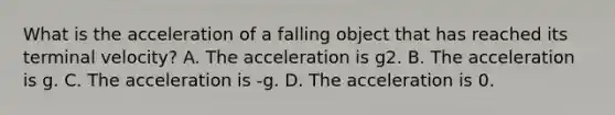 What is the acceleration of a falling object that has reached its terminal velocity? A. The acceleration is g2. B. The acceleration is g. C. The acceleration is -g. D. The acceleration is 0.