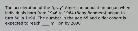 The acceleration of the "gray" American population began when individuals born from 1946 to 1964 (Baby Boomers) began to turn 50 in 1996. The number in the age 65 and older cohort is expected to reach ____ million by 2030