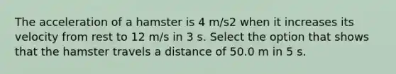 The acceleration of a hamster is 4 m/s2 when it increases its velocity from rest to 12 m/s in 3 s. Select the option that shows that the hamster travels a distance of 50.0 m in 5 s.