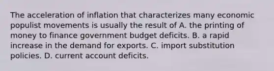 The acceleration of inflation that characterizes many economic populist movements is usually the result of A. the printing of money to finance government budget deficits. B. a rapid increase in the demand for exports. C. import substitution policies. D. current account deficits.