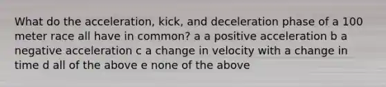 What do the acceleration, kick, and deceleration phase of a 100 meter race all have in common? a a positive acceleration b a negative acceleration c a change in velocity with a change in time d all of the above e none of the above