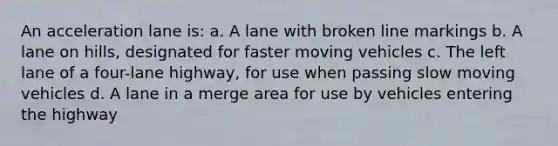 An acceleration lane is: a. A lane with broken line markings b. A lane on hills, designated for faster moving vehicles c. The left lane of a four-lane highway, for use when passing slow moving vehicles d. A lane in a merge area for use by vehicles entering the highway