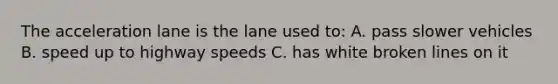 The acceleration lane is the lane used to: A. pass slower vehicles B. speed up to highway speeds C. has white broken lines on it