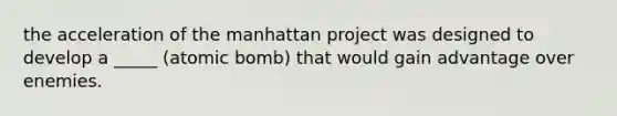 the acceleration of the manhattan project was designed to develop a _____ (atomic bomb) that would gain advantage over enemies.