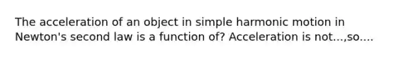 The acceleration of an object in simple harmonic motion in Newton's second law is a function of? Acceleration is not...,so....