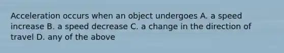 Acceleration occurs when an object undergoes A. a speed increase B. a speed decrease C. a change in the direction of travel D. any of the above