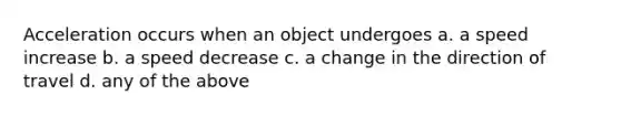 Acceleration occurs when an object undergoes a. a speed increase b. a speed decrease c. a change in the direction of travel d. any of the above