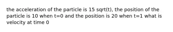 the acceleration of the particle is 15 sqrt(t), the position of the particle is 10 when t=0 and the position is 20 when t=1 what is velocity at time 0