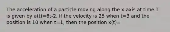 The acceleration of a particle moving along the x-axis at time T is given by a(t)=6t-2. If the velocity is 25 when t=3 and the position is 10 when t=1, then the position x(t)=