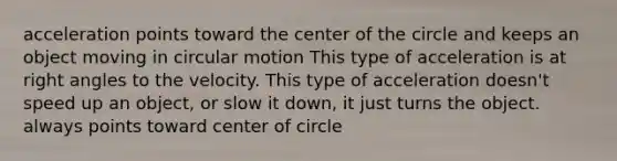 acceleration points toward the center of the circle and keeps an object moving in circular motion This type of acceleration is at right angles to the velocity. This type of acceleration doesn't speed up an object, or slow it down, it just turns the object. always points toward center of circle