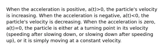 When the acceleration is positive, a(t)>0, the particle's velocity is increasing. When the acceleration is negative, a(t)<0, the particle's velocity is decreasing. When the acceleration is zero, a(t)=0, the particle is either at a turning point in its velocity (speeding after slowing down, or slowing down after speeding up), or it is simply moving at a constant velocity.