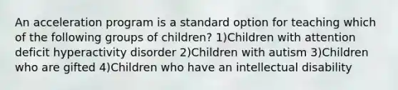 An acceleration program is a standard option for teaching which of the following groups of children? 1)Children with attention deficit hyperactivity disorder 2)Children with autism 3)Children who are gifted 4)Children who have an intellectual disability