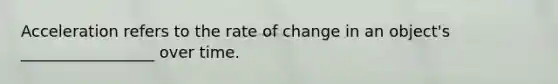 Acceleration refers to the rate of change in an object's _________________ over time.