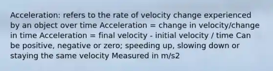 Acceleration: refers to the rate of velocity change experienced by an object over time Acceleration = change in velocity/change in time Acceleration = final velocity - initial velocity / time Can be positive, negative or zero; speeding up, slowing down or staying the same velocity Measured in m/s2