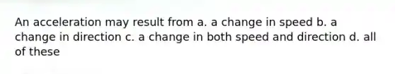 An acceleration may result from a. a change in speed b. a change in direction c. a change in both speed and direction d. all of these