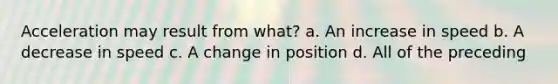 Acceleration may result from what? a. An increase in speed b. A decrease in speed c. A change in position d. All of the preceding