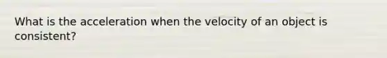 What is the acceleration when the velocity of an object is consistent?