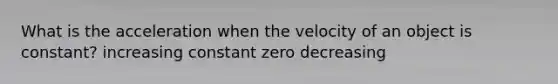 What is the acceleration when the velocity of an object is constant? increasing constant zero decreasing