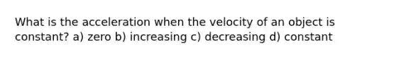 What is the acceleration when the velocity of an object is constant? a) zero b) increasing c) decreasing d) constant