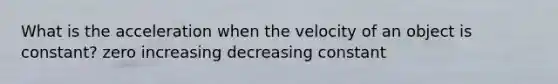 What is the acceleration when the velocity of an object is constant? zero increasing decreasing constant