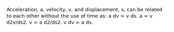 Acceleration, a, velocity, v, and displacement, s, can be related to each other without the use of time as: a dv = v ds. a = v d2v/ds2. v = a d2/ds2. v dv = a ds.