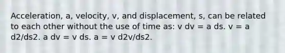 Acceleration, a, velocity, v, and displacement, s, can be related to each other without the use of time as: v dv = a ds. v = a d2/ds2. a dv = v ds. a = v d2v/ds2.