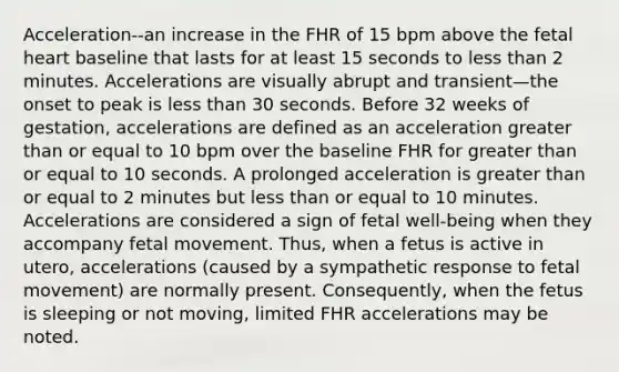 Acceleration--an increase in the FHR of 15 bpm above the fetal heart baseline that lasts for at least 15 seconds to less than 2 minutes. Accelerations are visually abrupt and transient—the onset to peak is less than 30 seconds. Before 32 weeks of gestation, accelerations are defined as an acceleration greater than or equal to 10 bpm over the baseline FHR for greater than or equal to 10 seconds. A prolonged acceleration is greater than or equal to 2 minutes but less than or equal to 10 minutes. Accelerations are considered a sign of fetal well-being when they accompany fetal movement. Thus, when a fetus is active in utero, accelerations (caused by a sympathetic response to fetal movement) are normally present. Consequently, when the fetus is sleeping or not moving, limited FHR accelerations may be noted.