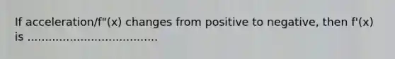 If acceleration/f"(x) changes from positive to negative, then f'(x) is .....................................