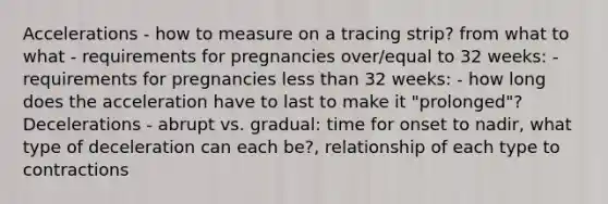 Accelerations - how to measure on a tracing strip? from what to what - requirements for pregnancies over/equal to 32 weeks: - requirements for pregnancies less than 32 weeks: - how long does the acceleration have to last to make it "prolonged"? Decelerations - abrupt vs. gradual: time for onset to nadir, what type of deceleration can each be?, relationship of each type to contractions