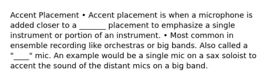 Accent Placement • Accent placement is when a microphone is added closer to a _______ placement to emphasize a single instrument or portion of an instrument. • Most common in ensemble recording like orchestras or big bands. Also called a "____" mic. An example would be a single mic on a sax soloist to accent the sound of the distant mics on a big band.